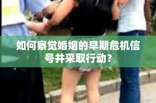如何察觉婚姻的早期危机信号并采取行动？