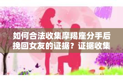 如何合法收集摩羯座分手后挽回女友的证据？证据收集策略与法律风险防范