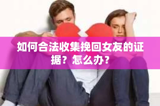 如何合法收集挽回女友的证据？怎么办？