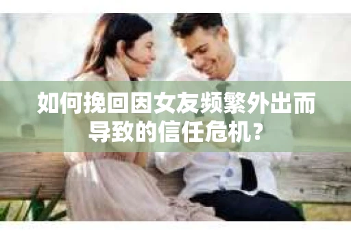 如何挽回因女友频繁外出而导致的信任危机？