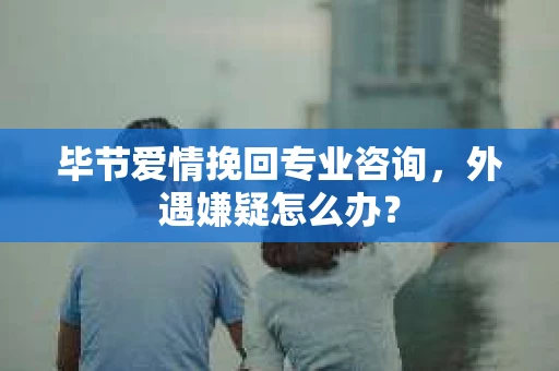 毕节爱情挽回专业咨询，外遇嫌疑怎么办？