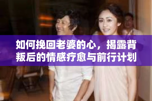 如何挽回老婆的心，揭露背叛后的情感疗愈与前行计划
