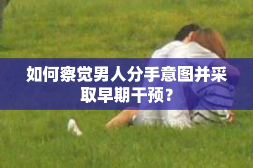 如何察觉男人分手意图并采取早期干预？