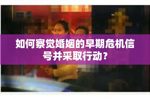 如何察觉婚姻的早期危机信号并采取行动？