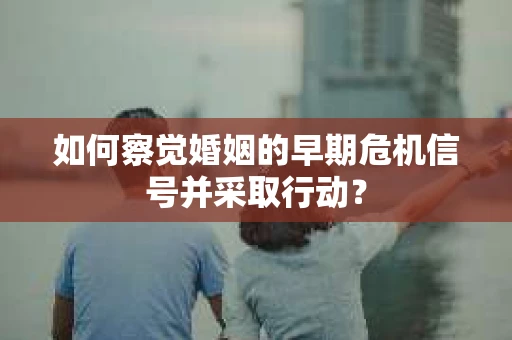 如何察觉婚姻的早期危机信号并采取行动？