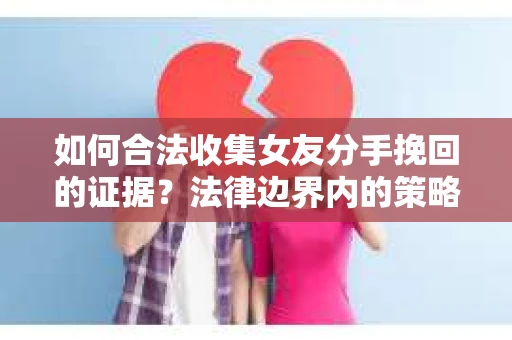 如何合法收集女友分手挽回的证据？法律边界内的策略与技巧
