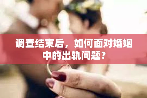 调查结束后，如何面对婚姻中的出轨问题？