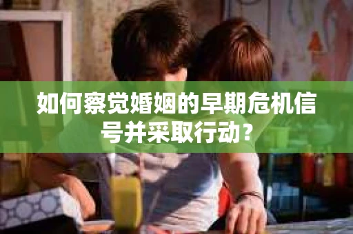 如何察觉婚姻的早期危机信号并采取行动？