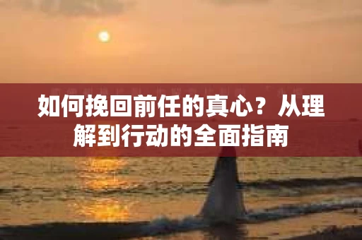 如何挽回前任的真心？从理解到行动的全面指南