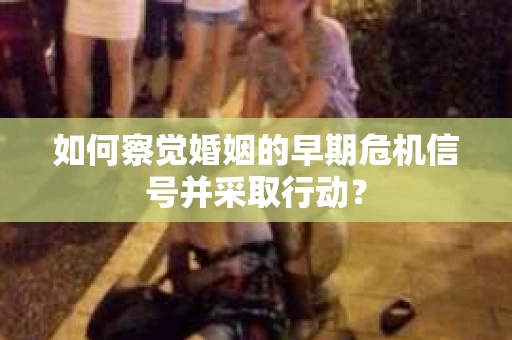 如何察觉婚姻的早期危机信号并采取行动？