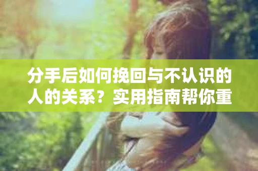 分手后如何挽回与不认识的人的关系？实用指南帮你重拾失去的联结