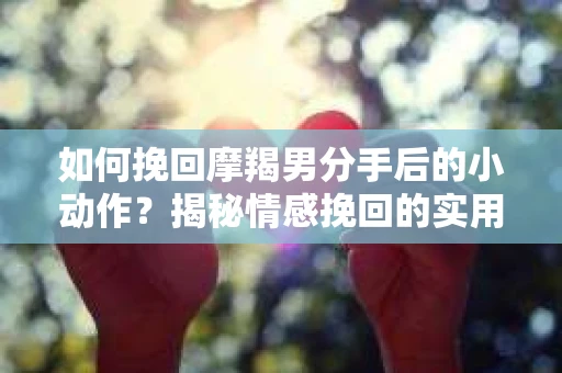 如何挽回摩羯男分手后的小动作？揭秘情感挽回的实用策略