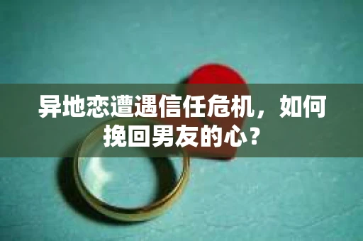 异地恋遭遇信任危机，如何挽回男友的心？
