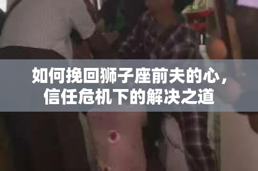 如何挽回狮子座前夫的心，信任危机下的解决之道