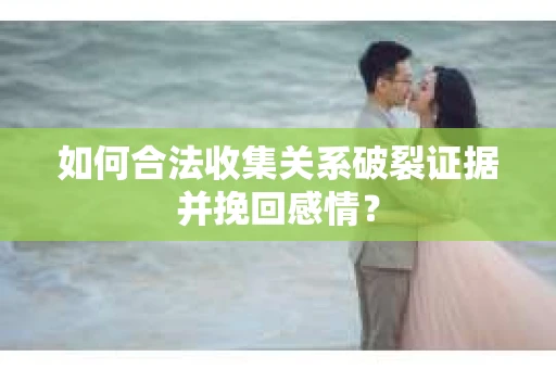 如何合法收集关系破裂证据并挽回感情？