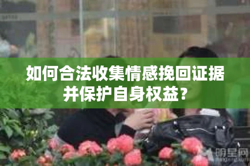 如何合法收集情感挽回证据并保护自身权益? 如何合法收集情感挽回证据并保护自身权益?