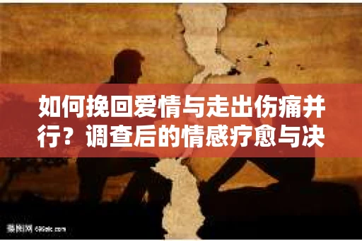 如何挽回爱情与走出伤痛并行？调查后的情感疗愈与决策指南
