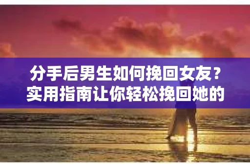 分手后男生如何挽回女友？实用指南让你轻松挽回她的心