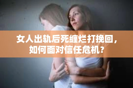 女人出轨后死缠烂打挽回，如何面对信任危机？