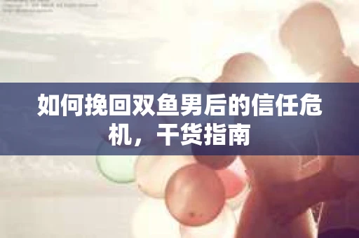 如何挽回双鱼男后的信任危机，干货指南