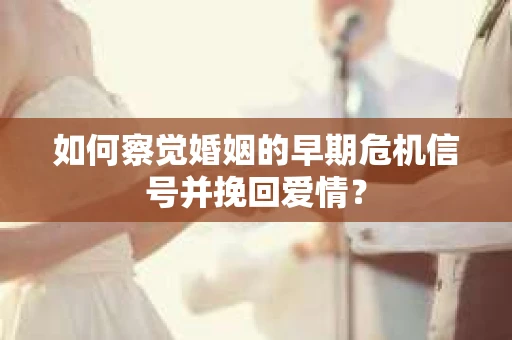 如何察觉婚姻的早期危机信号并挽回爱情？
