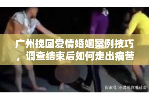 广州挽回爱情婚姻案例技巧，调查结束后如何走出痛苦并做出明智决策？