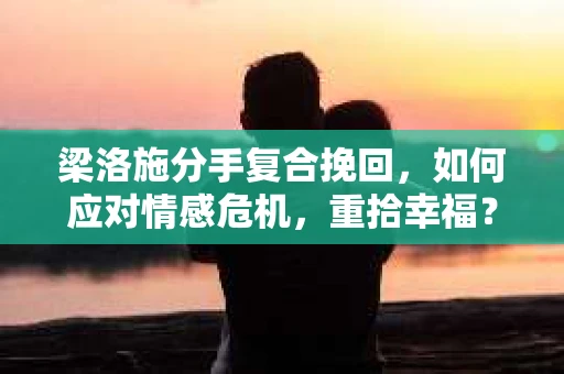 梁洛施分手复合挽回，如何应对情感危机，重拾幸福？