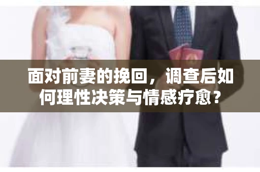面对前妻的挽回，调查后如何理性决策与情感疗愈？