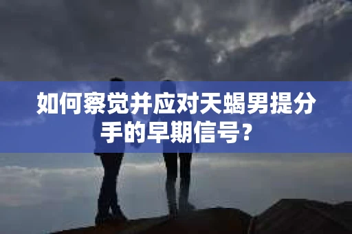 如何察觉并应对天蝎男提分手的早期信号？