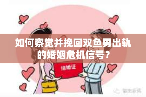 如何察觉并挽回双鱼男出轨的婚姻危机信号？