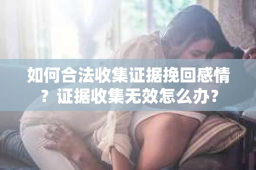 如何合法收集证据挽回感情？证据收集无效怎么办？