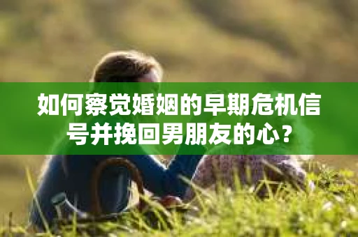 如何察觉婚姻的早期危机信号并挽回男朋友的心？