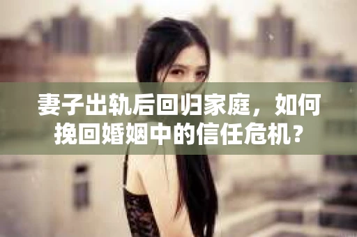 妻子出轨后回归家庭，如何挽回婚姻中的信任危机？