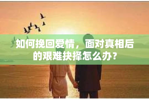 如何挽回爱情，面对真相后的艰难抉择怎么办？