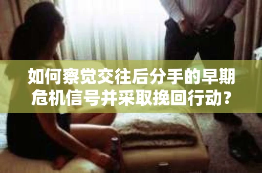如何察觉交往后分手的早期危机信号并采取挽回行动？