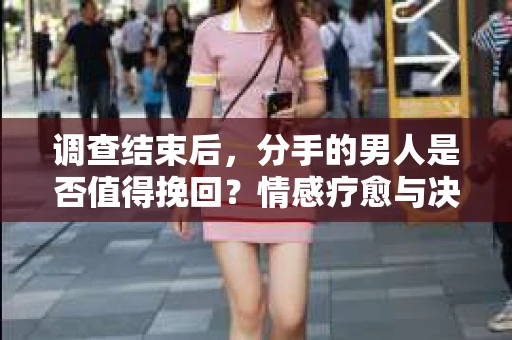 调查结束后，分手的男人是否值得挽回？情感疗愈与决策之路