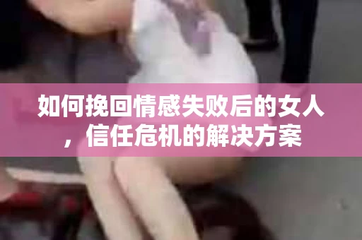如何挽回情感失败后的女人，信任危机的解决方案