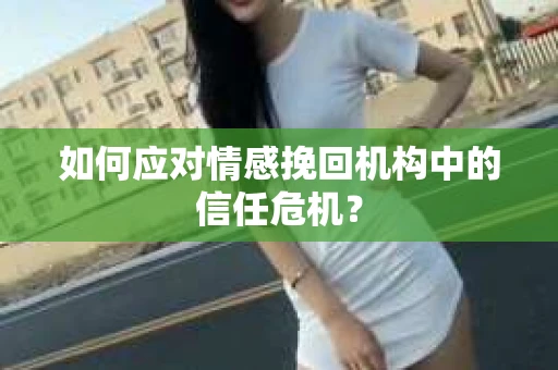 如何应对情感挽回机构中的信任危机？