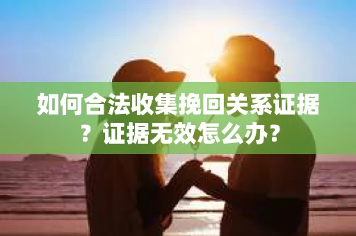如何合法收集挽回关系证据？证据无效怎么办？