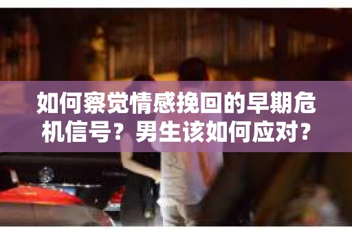 如何察觉情感挽回的早期危机信号？男生该如何应对？