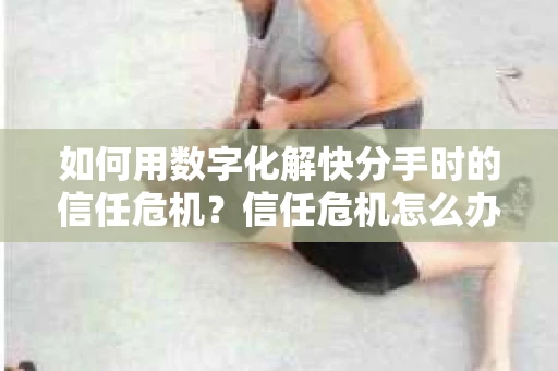 如何用数字化解快分手时的信任危机？信任危机怎么办？