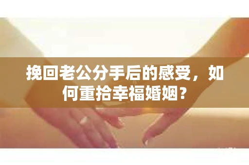 挽回老公分手后的感受，如何重拾幸福婚姻？