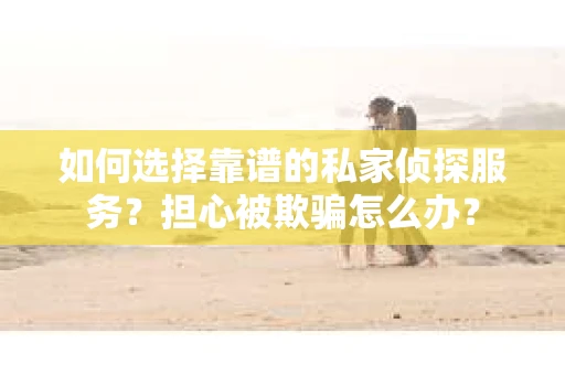 如何选择靠谱的私家侦探服务？担心被欺骗怎么办？