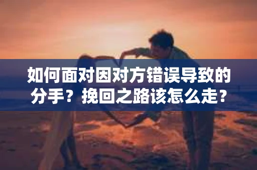 如何面对因对方错误导致的分手？挽回之路该怎么走？