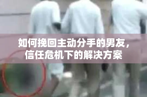 如何挽回主动分手的男友，信任危机下的解决方案