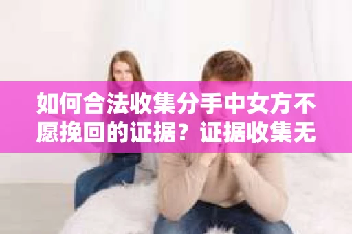 如何合法收集分手中女方不愿挽回的证据？证据收集无效怎么办？