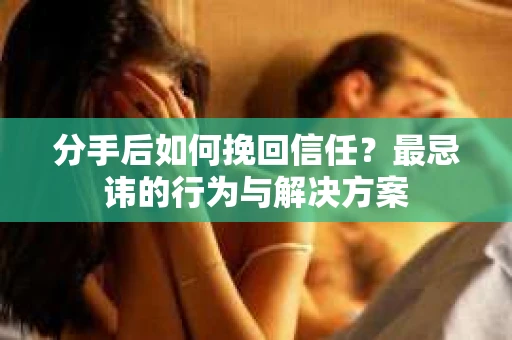 分手后如何挽回信任？最忌讳的行为与解决方案