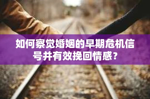 如何察觉婚姻的早期危机信号并有效挽回情感？