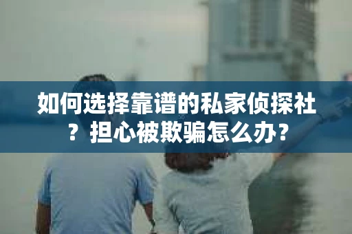 如何选择靠谱的私家侦探社？担心被欺骗怎么办？