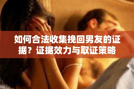 如何合法收集挽回男友的证据？证据效力与取证策略
